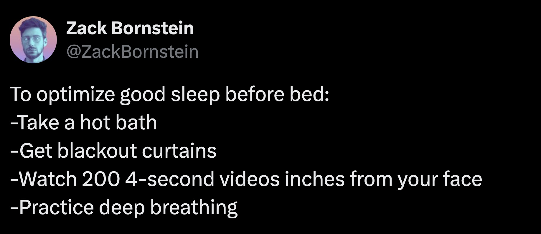 screenshot - Zack Bornstein To optimize good sleep before bed Take a hot bath Get blackout curtains Watch 2004second videos inches from your face Practice deep breathing